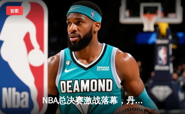 NBA总决赛激战落幕，丹佛掘金4-1力克热火首夺总冠军 约基奇全票当选FMVP创历史