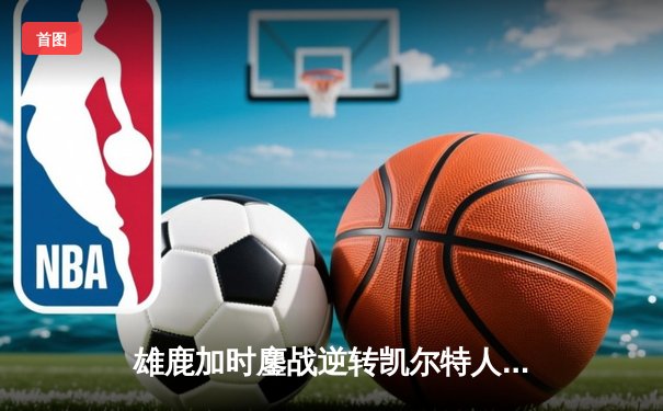 雄鹿加时鏖战逆转凯尔特人 字母哥44+14+7主宰关键时刻