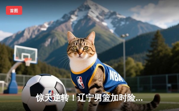 惊天逆转！辽宁男篮加时险胜广东，赵继伟37分主宰生死时刻